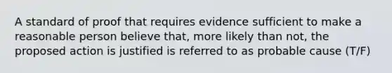 A standard of proof that requires evidence sufficient to make a reasonable person believe that, more likely than not, the proposed action is justified is referred to as probable cause (T/F)