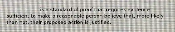 _____________ is a standard of proof that requires evidence sufficient to make a reasonable person believe that, more likely than not, their proposed action is justified.