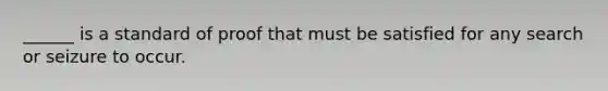 ______ is a standard of proof that must be satisfied for any search or seizure to occur.