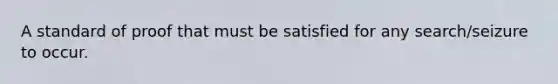 A standard of proof that must be satisfied for any search/seizure to occur.