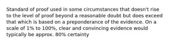 Standard of proof used in some circumstances that doesn't rise to the level of proof beyond a reasonable doubt but does exceed that which is based on a preponderance of the evidence. On a scale of 1% to 100%, clear and convincing evidence would typically be approx. 80% certainty