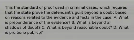 This the standard of proof used in criminal cases, which requires that the state prove the defendant's guilt beyond a doubt based on reasons related to the evidence and facts in the case. A. What is preponderance of the evidence? B. What is beyond all shadows of doubt? C. What is beyond reasonable doubt? D. What is pro bono publico?