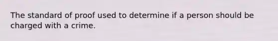 The standard of proof used to determine if a person should be charged with a crime.