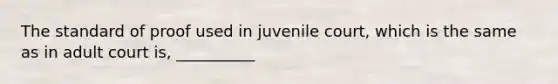 The standard of proof used in juvenile court, which is the same as in adult court is, __________