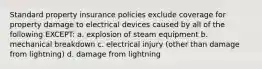 Standard property insurance policies exclude coverage for property damage to electrical devices caused by all of the following EXCEPT: a. explosion of steam equipment b. mechanical breakdown c. electrical injury (other than damage from lightning) d. damage from lightning