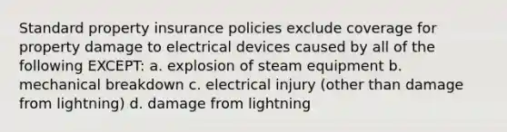 Standard property insurance policies exclude coverage for property damage to electrical devices caused by all of the following EXCEPT: a. explosion of steam equipment b. mechanical breakdown c. electrical injury (other than damage from lightning) d. damage from lightning