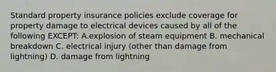 Standard property insurance policies exclude coverage for property damage to electrical devices caused by all of the following EXCEPT: A.explosion of steam equipment B. mechanical breakdown C. electrical injury (other than damage from lightning) D. damage from lightning