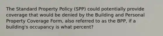 The Standard Property Policy (SPP) could potentially provide coverage that would be denied by the Building and Personal Property Coverage Form, also referred to as the BPP, if a building's occupancy is what percent?