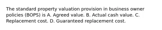 The standard property valuation provision in business owner policies (BOPS) is A. Agreed value. B. Actual cash value. C. Replacement cost. D. Guaranteed replacement cost.