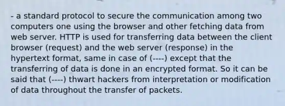 - a standard protocol to secure the communication among two computers one using the browser and other fetching data from web server. HTTP is used for transferring data between the client browser (request) and the web server (response) in the hypertext format, same in case of (----) except that the transferring of data is done in an encrypted format. So it can be said that (----) thwart hackers from interpretation or modification of data throughout the transfer of packets.