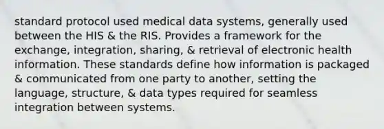 standard protocol used medical data systems, generally used between the HIS & the RIS. Provides a framework for the exchange, integration, sharing, & retrieval of electronic health information. These standards define how information is packaged & communicated from one party to another, setting the language, structure, & data types required for seamless integration between systems.