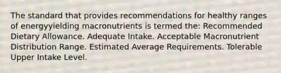 The standard that provides recommendations for healthy ranges of energyyielding macronutrients is termed the: Recommended Dietary Allowance. Adequate Intake. Acceptable Macronutrient Distribution Range. Estimated Average Requirements. Tolerable Upper Intake Level.