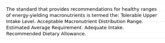 The standard that provides recommendations for healthy ranges of energy-yielding macronutrients is termed the: Tolerable Upper Intake Level. Acceptable Macronutrient Distribution Range. Estimated Average Requirement. Adequate Intake. Recommended Dietary Allowance.