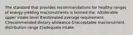 The standard that provides recommendations for healthy ranges of energy-yielding macronutrients is termed the: A)tolerable upper intake level B)estimated average requirement C)recommended dietary allowance D)acceptable macronutrient distribution range E)adequate intake