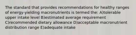 The standard that provides recommendations for healthy ranges of energy-yielding macronutrients is termed the: A)tolerable upper intake level B)estimated average requirement C)recommended dietary allowance D)acceptable macronutrient distribution range E)adequate intake