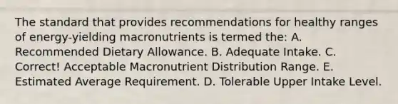 The standard that provides recommendations for healthy ranges of energy-yielding macronutrients is termed the: A. Recommended Dietary Allowance. B. Adequate Intake. C. Correct! Acceptable Macronutrient Distribution Range. E. Estimated Average Requirement. D. Tolerable Upper Intake Level.