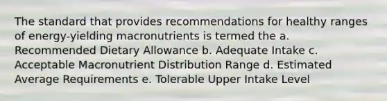 The standard that provides recommendations for healthy ranges of energy-yielding macronutrients is termed the a. Recommended Dietary Allowance b. Adequate Intake c. Acceptable Macronutrient Distribution Range d. Estimated Average Requirements e. Tolerable Upper Intake Level