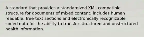 A standard that provides a standardized XML compatible structure for documents of mixed content; includes human readable, free-text sections and electronically recognizable coded data for the ability to transfer structured and unstructured health information.