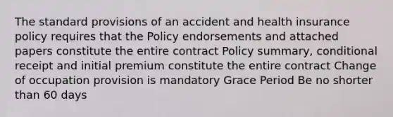 The standard provisions of an accident and health insurance policy requires that the Policy endorsements and attached papers constitute the entire contract Policy summary, conditional receipt and initial premium constitute the entire contract Change of occupation provision is mandatory Grace Period Be no shorter than 60 days