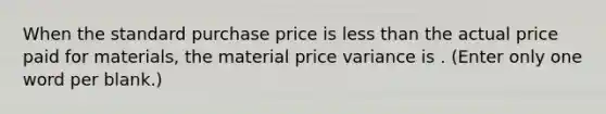 When the standard purchase price is less than the actual price paid for materials, the material price variance is . (Enter only one word per blank.)