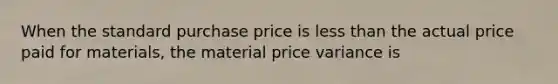 When the standard purchase price is less than the actual price paid for materials, the material price variance is