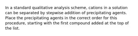 In a standard qualitative analysis scheme, cations in a solution can be separated by stepwise addition of precipitating agents. Place the precipitating agents in the correct order for this procedure, starting with the first compound added at the top of the list.