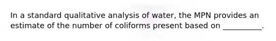 In a standard qualitative analysis of water, the MPN provides an estimate of the number of coliforms present based on __________.