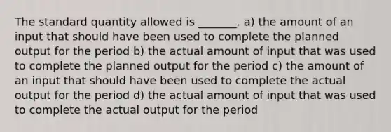 The standard quantity allowed is _______. a) the amount of an input that should have been used to complete the planned output for the period b) the actual amount of input that was used to complete the planned output for the period c) the amount of an input that should have been used to complete the actual output for the period d) the actual amount of input that was used to complete the actual output for the period