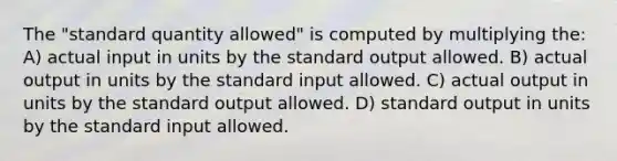 The "standard quantity allowed" is computed by multiplying the: A) actual input in units by the standard output allowed. B) actual output in units by the standard input allowed. C) actual output in units by the standard output allowed. D) standard output in units by the standard input allowed.