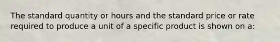 The standard quantity or hours and the standard price or rate required to produce a unit of a specific product is shown on a: