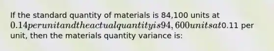 If the standard quantity of materials is 84,100 units at 0.14 per unit and the actual quantity is 94,600 units at0.11 per unit, then the materials quantity variance is: