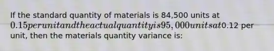 If the standard quantity of materials is 84,500 units at 0.15 per unit and the actual quantity is 95,000 units at0.12 per unit, then the materials quantity variance is: