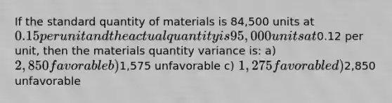 If the standard quantity of materials is 84,500 units at 0.15 per unit and the actual quantity is 95,000 units at0.12 per unit, then the materials quantity variance is: a) 2,850 favorable b)1,575 unfavorable c) 1,275 favorable d)2,850 unfavorable