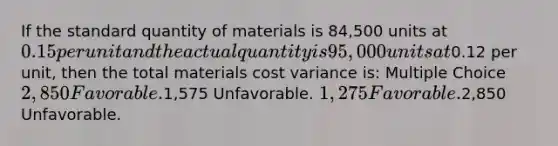 If the standard quantity of materials is 84,500 units at 0.15 per unit and the actual quantity is 95,000 units at0.12 per unit, then the total materials cost variance is: Multiple Choice 2,850 Favorable.1,575 Unfavorable. 1,275 Favorable.2,850 Unfavorable.