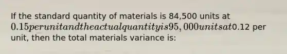 If the standard quantity of materials is 84,500 units at 0.15 per unit and the actual quantity is 95,000 units at0.12 per unit, then the total materials variance is: