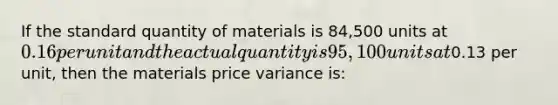 If the standard quantity of materials is 84,500 units at 0.16 per unit and the actual quantity is 95,100 units at0.13 per unit, then the materials price variance is: