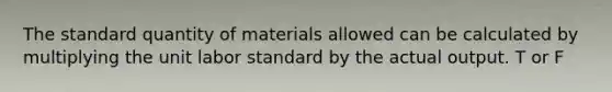 The standard quantity of materials allowed can be calculated by multiplying the unit labor standard by the actual output. T or F