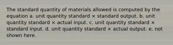 The standard quantity of materials allowed is computed by the equation a. unit quantity standard × standard output. b. unit quantity standard × actual input. c. unit quantity standard × standard input. d. unit quantity standard × actual output. e. not shown here.