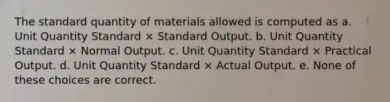 The standard quantity of materials allowed is computed as a. Unit Quantity Standard × Standard Output. b. Unit Quantity Standard × Normal Output. c. Unit Quantity Standard × Practical Output. d. Unit Quantity Standard × Actual Output. e. None of these choices are correct.