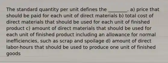 The standard quantity per unit defines the ________. a) price that should be paid for each unit of direct materials b) total cost of direct materials that should be used for each unit of finished product c) amount of direct materials that should be used for each unit of finished product including an allowance for normal inefficiencies, such as scrap and spoilage d) amount of direct labor-hours that should be used to produce one unit of finished goods