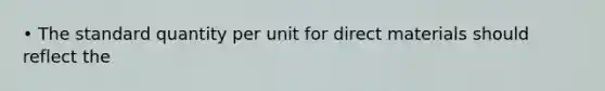 • The standard quantity per unit for direct materials should reflect the