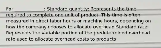 For _____________: Standard quantity: Represents the time required to complete one unit of product. This time is often measured in direct labor hours or machine hours, depending on how the company chooses to allocate overhead Standard rate: Represents the variable portion of the predetermined overhead rate used to allocate overhead costs to products