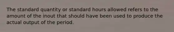 The standard quantity or standard hours allowed refers to the amount of the inout that should have been used to produce the actual output of the period.