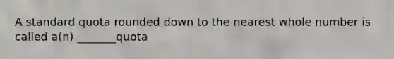 A standard quota rounded down to the nearest whole number is called​ a(n) _______quota