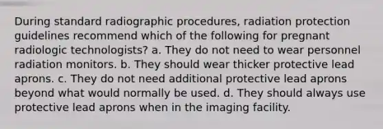 During standard radiographic procedures, radiation protection guidelines recommend which of the following for pregnant radiologic technologists? a. They do not need to wear personnel radiation monitors. b. They should wear thicker protective lead aprons. c. They do not need additional protective lead aprons beyond what would normally be used. d. They should always use protective lead aprons when in the imaging facility.