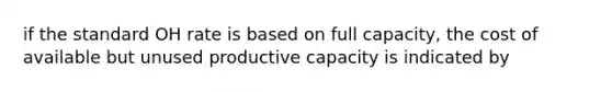 if the standard OH rate is based on full capacity, the cost of available but unused productive capacity is indicated by