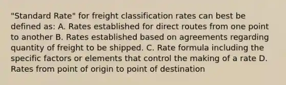 "Standard Rate" for freight classification rates can best be defined as: A. Rates established for direct routes from one point to another B. Rates established based on agreements regarding quantity of freight to be shipped. C. Rate formula including the specific factors or elements that control the making of a rate D. Rates from point of origin to point of destination