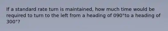 If a standard rate turn is maintained, how much time would be required to turn to the left from a heading of 090°to a heading of 300°?