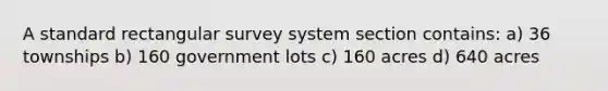 A standard rectangular survey system section contains: a) 36 townships b) 160 government lots c) 160 acres d) 640 acres