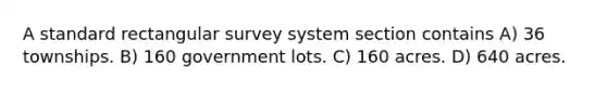 A standard rectangular survey system section contains A) 36 townships. B) 160 government lots. C) 160 acres. D) 640 acres.